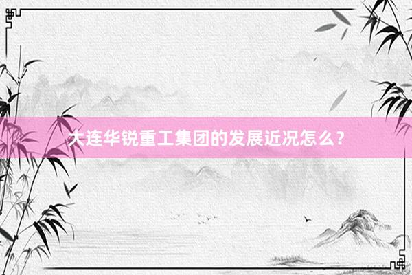 大连华锐重工集团的发展近况怎么？