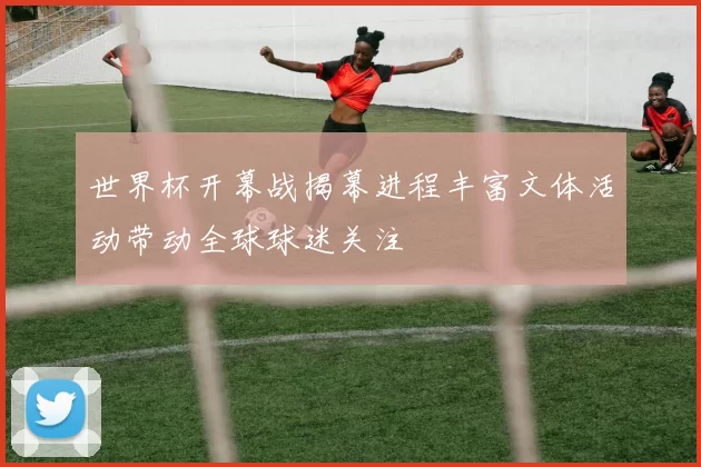 世界杯开幕战揭幕进程丰富文体活动带动全球球迷关注