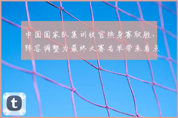 中国国家队集训收官热身赛取胜，阵容调整为最终大赛名单带来看点