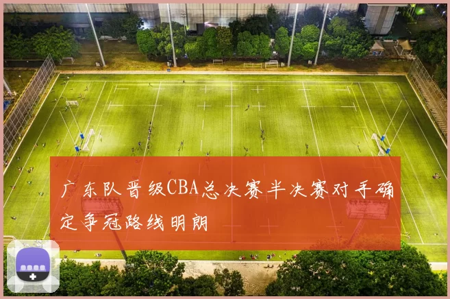 广东队晋级CBA总决赛半决赛对手确定争冠路线明朗