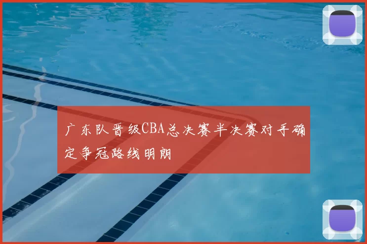 广东队晋级CBA总决赛半决赛对手确定争冠路线明朗