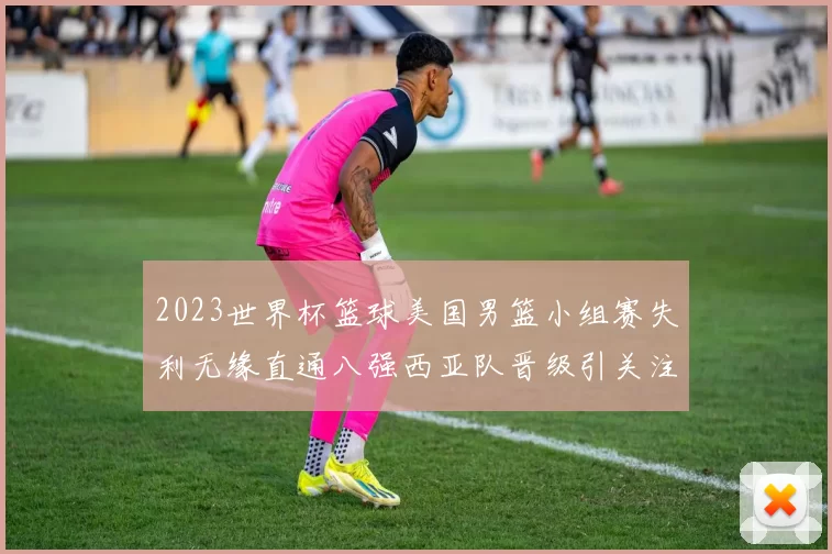 2023世界杯篮球美国男篮小组赛失利无缘直通八强西亚队晋级引关注