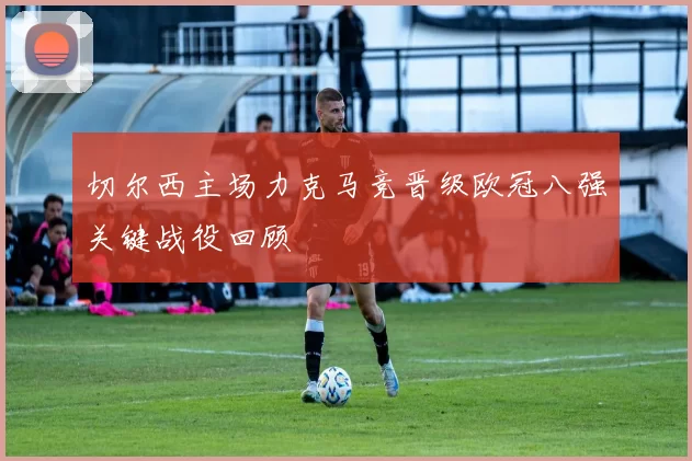 切尔西主场力克马竞晋级欧冠八强关键战役回顾