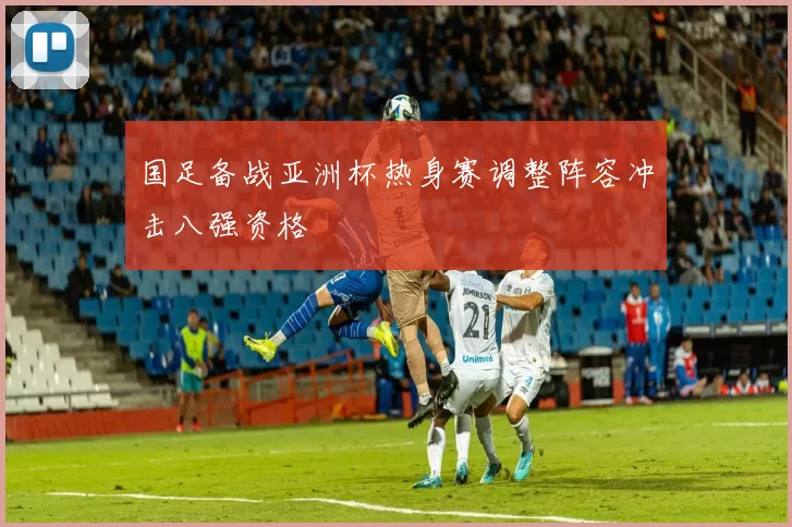 国足备战亚洲杯热身赛调整阵容冲击八强资格