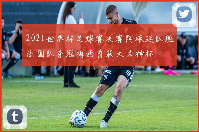 2021世界杯足球赛决赛阿根廷队胜法国队夺冠梅西首获大力神杯