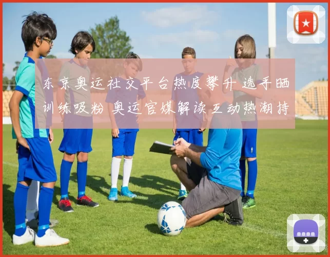 东京奥运社交平台热度攀升 选手晒训练吸粉 奥运官媒解读互动热潮持续