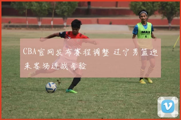 CBA官网发布赛程调整 辽宁男篮迎来客场连战考验