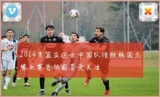 2014男篮亚运会中国队惜败韩国无缘决赛晋级前景受关注