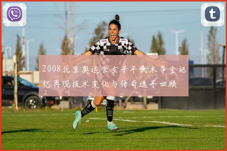 2008北京奥运会女子平衡木争金记忆再现技术变化与传奇选手回顾