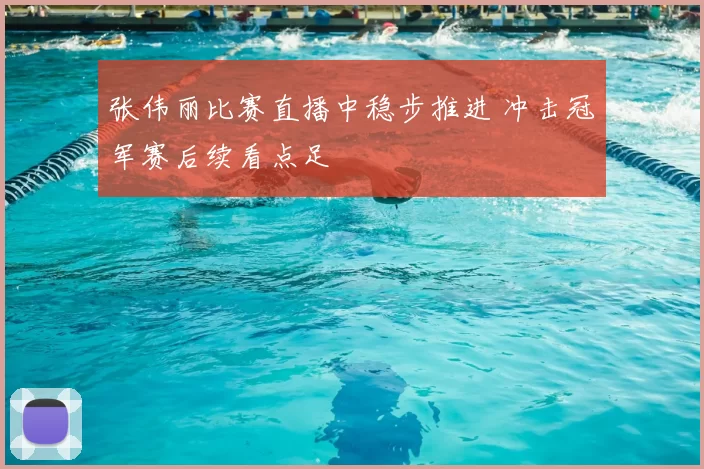 张伟丽比赛直播中稳步推进 冲击冠军赛后续看点足