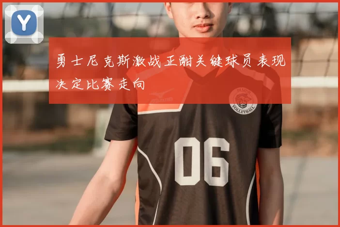 勇士尼克斯激战正酣关键球员表现决定比赛走向