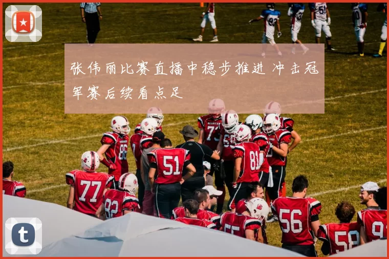 张伟丽比赛直播中稳步推进 冲击冠军赛后续看点足