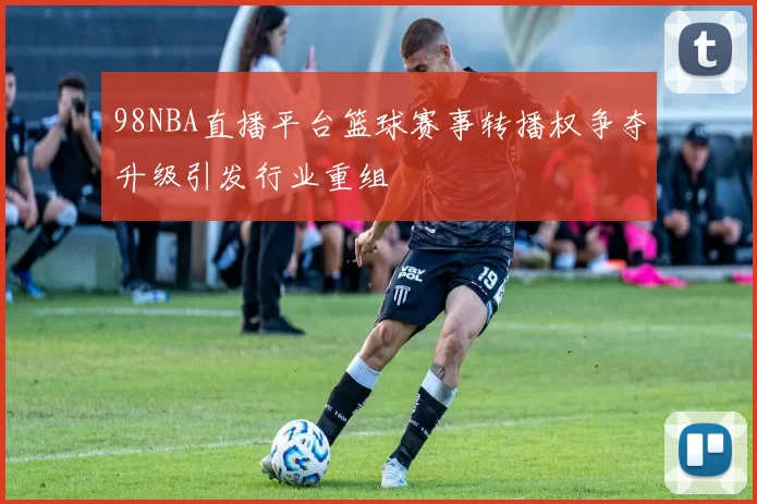 98NBA直播平台篮球赛事转播权争夺升级引发行业重组