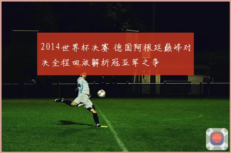 2014世界杯决赛 德国阿根廷巅峰对决全程回放解析冠亚军之争