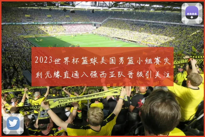 2023世界杯篮球美国男篮小组赛失利无缘直通八强西亚队晋级引关注