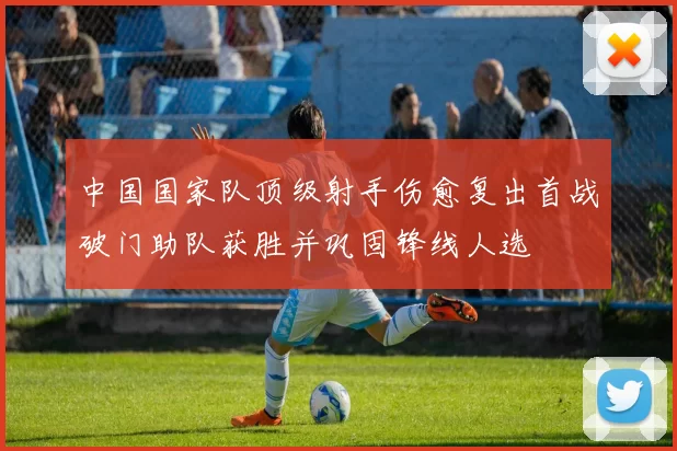 中国国家队顶级射手伤愈复出首战破门助队获胜并巩固锋线人选