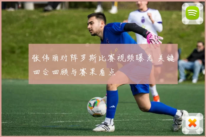 张伟丽对阵罗斯比赛视频曝光 关键回合回顾与赛果看点