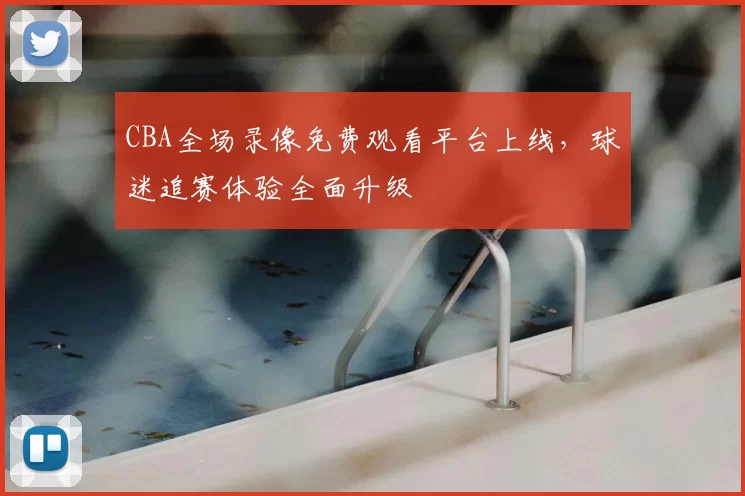 CBA全场录像免费观看平台上线，球迷追赛体验全面升级