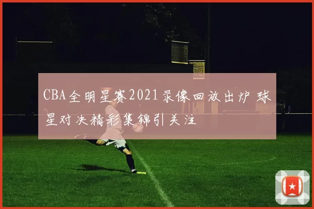 CBA全明星赛2021录像回放出炉 球星对决精彩集锦引关注