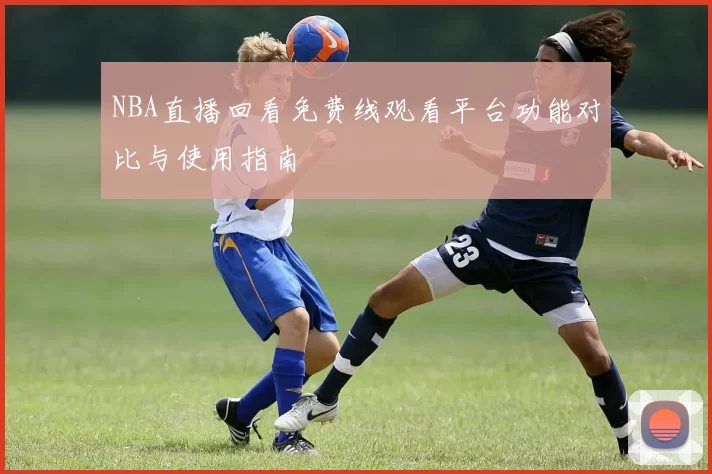 NBA直播回看免费线观看平台功能对比与使用指南