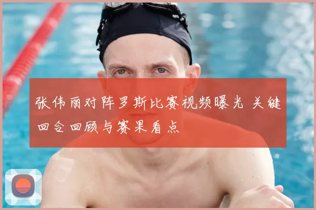 张伟丽对阵罗斯比赛视频曝光 关键回合回顾与赛果看点