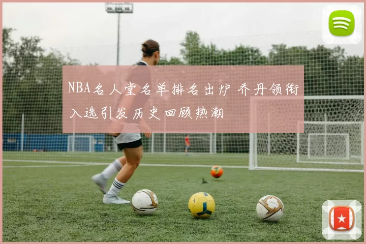 NBA名人堂名单排名出炉 乔丹领衔入选引发历史回顾热潮