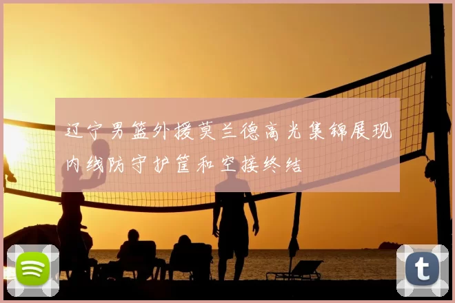 辽宁男篮外援莫兰德高光集锦展现内线防守护筐和空接终结