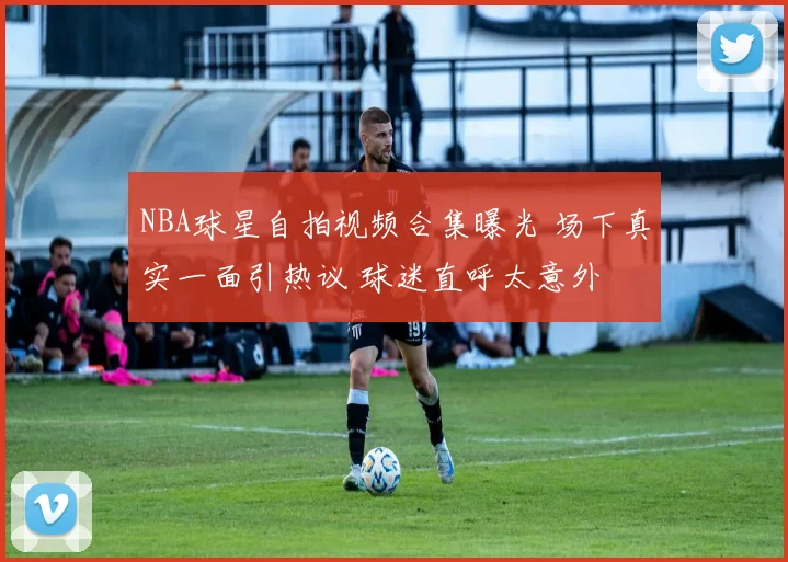 NBA球星自拍视频合集曝光 场下真实一面引热议 球迷直呼太意外