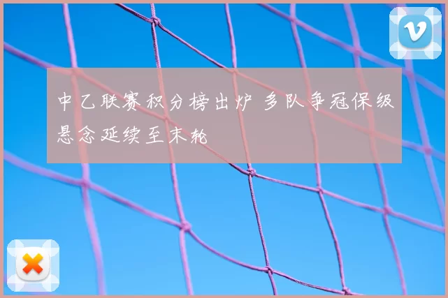 中乙联赛积分榜出炉 多队争冠保级悬念延续至末轮