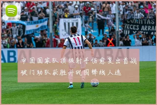 中国国家队顶级射手伤愈复出首战破门助队获胜并巩固锋线人选