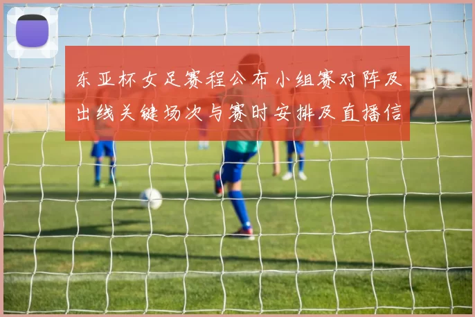 东亚杯女足赛程公布小组赛对阵及出线关键场次与赛时安排及直播信息