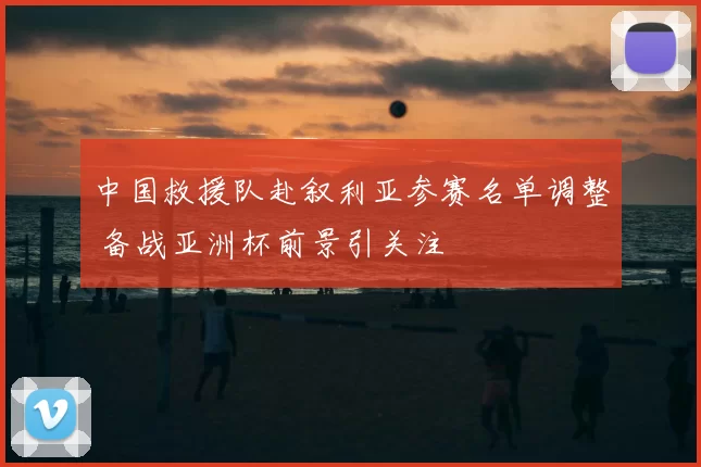 中国救援队赴叙利亚参赛名单调整 备战亚洲杯前景引关注