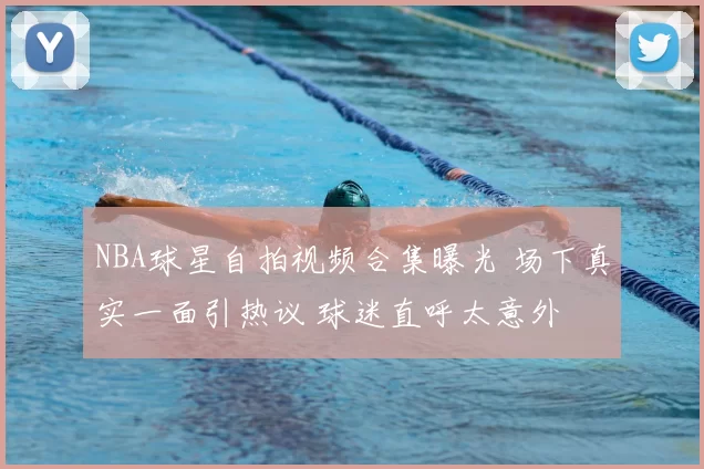 NBA球星自拍视频合集曝光 场下真实一面引热议 球迷直呼太意外
