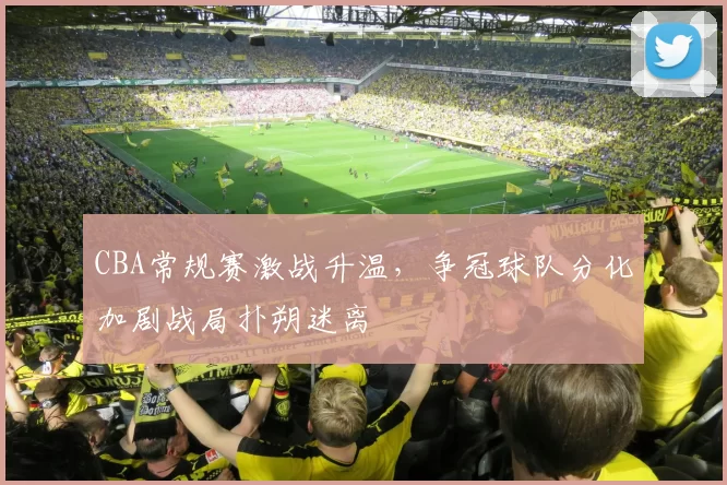 CBA常规赛激战升温，争冠球队分化加剧战局扑朔迷离