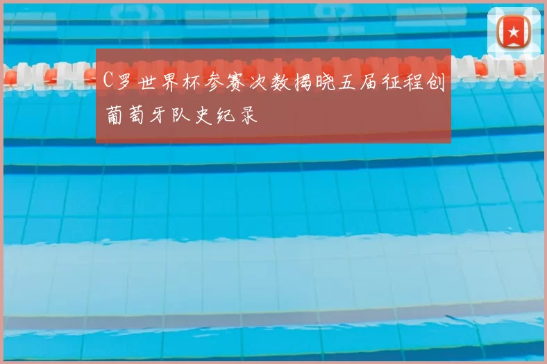 C罗世界杯参赛次数揭晓五届征程创葡萄牙队史纪录