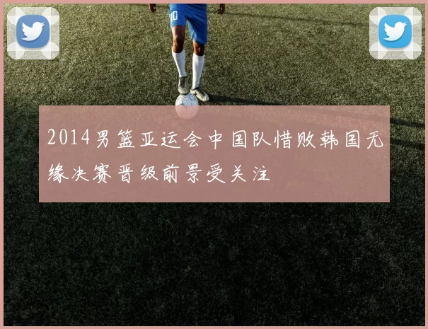 2014男篮亚运会中国队惜败韩国无缘决赛晋级前景受关注