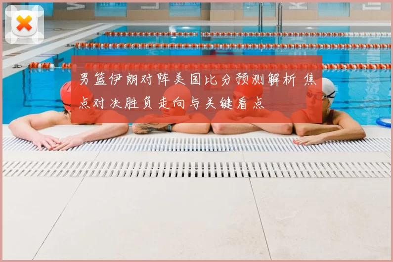 男篮伊朗对阵美国比分预测解析 焦点对决胜负走向与关键看点