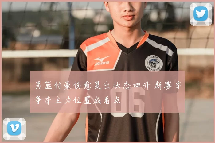 男篮付豪伤愈复出状态回升 新赛季争夺主力位置成看点