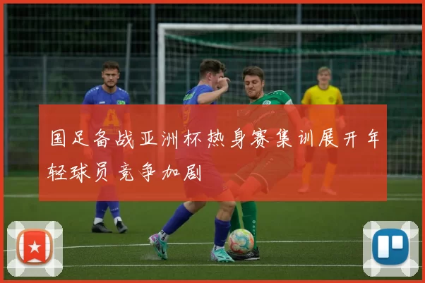 国足备战亚洲杯热身赛集训展开年轻球员竞争加剧