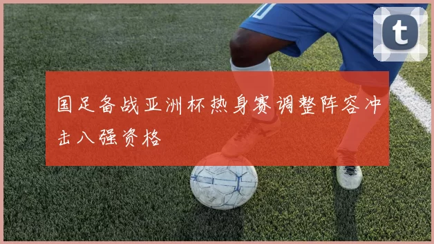 国足备战亚洲杯热身赛调整阵容冲击八强资格