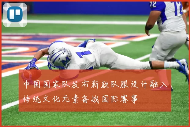 中国国家队发布新款队服设计融入传统文化元素备战国际赛事
