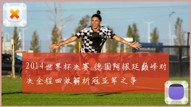 2014世界杯决赛 德国阿根廷巅峰对决全程回放解析冠亚军之争