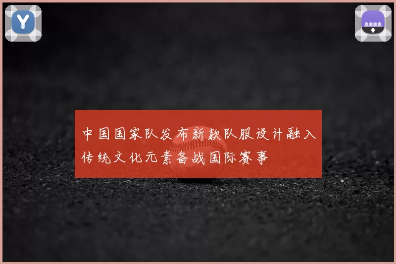 中国国家队发布新款队服设计融入传统文化元素备战国际赛事
