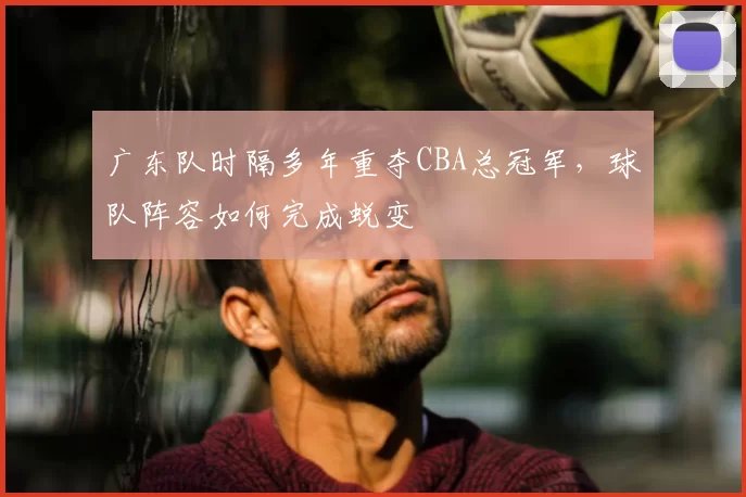 广东队时隔多年重夺CBA总冠军，球队阵容如何完成蜕变