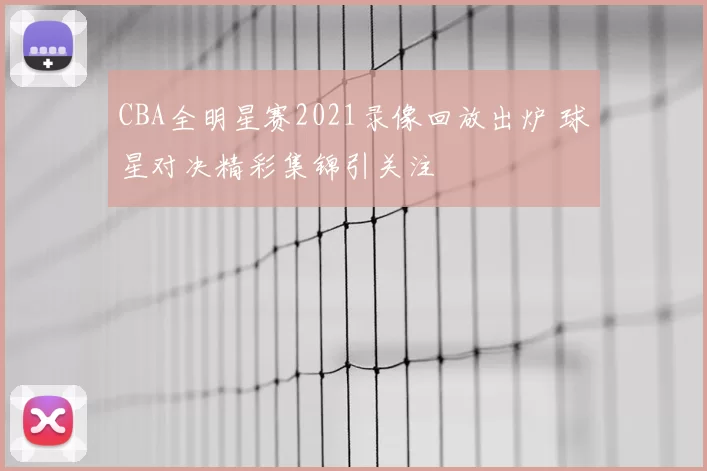 CBA全明星赛2021录像回放出炉 球星对决精彩集锦引关注