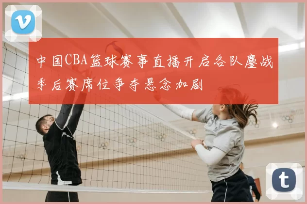 中国CBA篮球赛事直播开启各队鏖战季后赛席位争夺悬念加剧