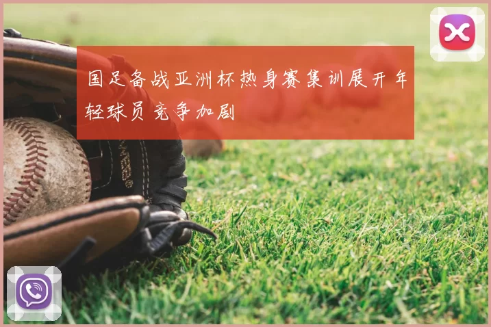 国足备战亚洲杯热身赛集训展开年轻球员竞争加剧
