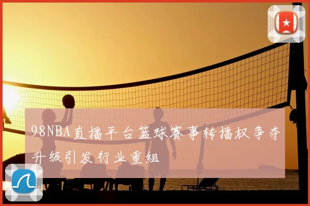 98NBA直播平台篮球赛事转播权争夺升级引发行业重组