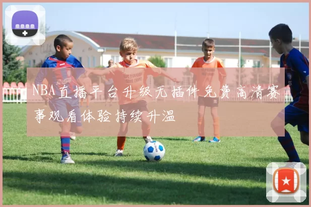 NBA直播平台升级无插件免费高清赛事观看体验持续升温