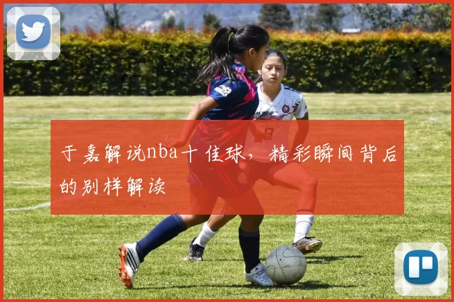 于嘉解说nba十佳球，精彩瞬间背后的别样解读